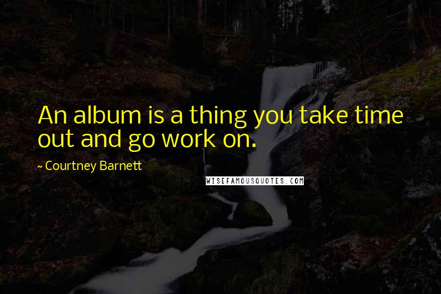 Courtney Barnett Quotes: An album is a thing you take time out and go work on.