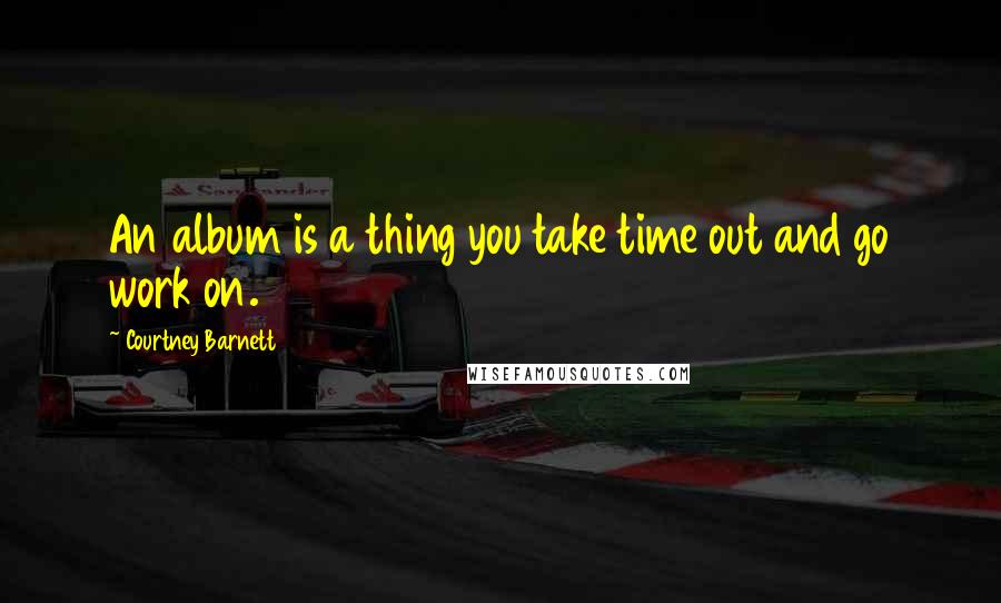 Courtney Barnett Quotes: An album is a thing you take time out and go work on.