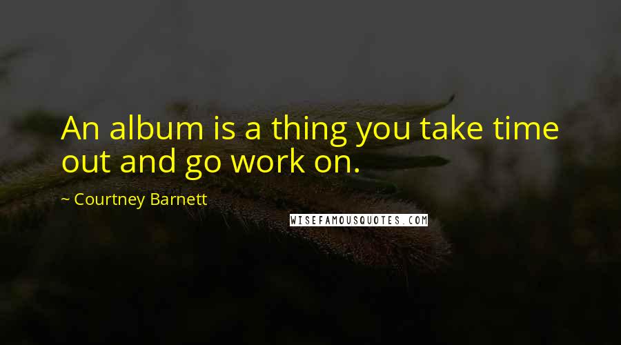 Courtney Barnett Quotes: An album is a thing you take time out and go work on.