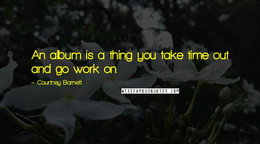 Courtney Barnett Quotes: An album is a thing you take time out and go work on.