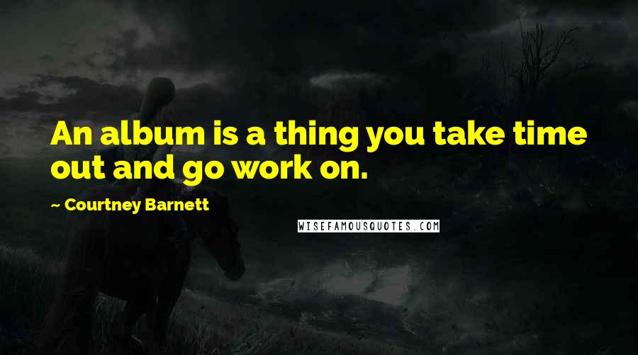 Courtney Barnett Quotes: An album is a thing you take time out and go work on.