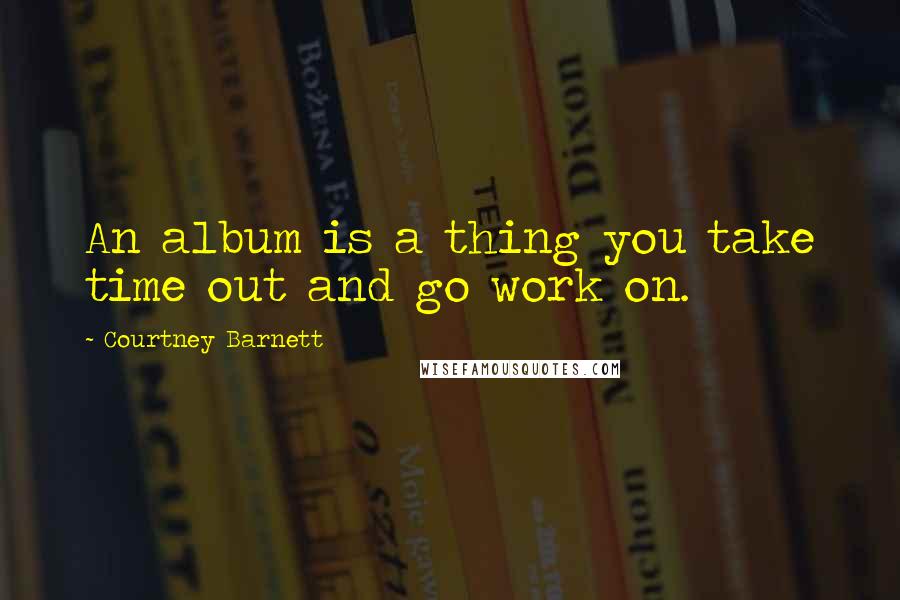 Courtney Barnett Quotes: An album is a thing you take time out and go work on.