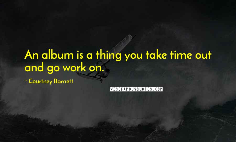 Courtney Barnett Quotes: An album is a thing you take time out and go work on.