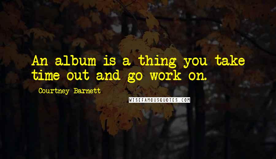 Courtney Barnett Quotes: An album is a thing you take time out and go work on.