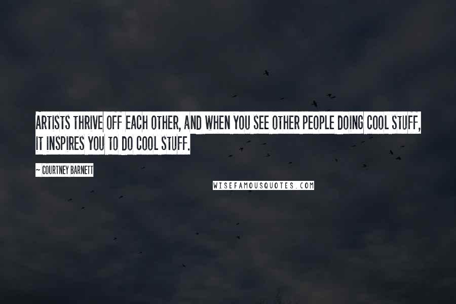 Courtney Barnett Quotes: Artists thrive off each other, and when you see other people doing cool stuff, it inspires you to do cool stuff.
