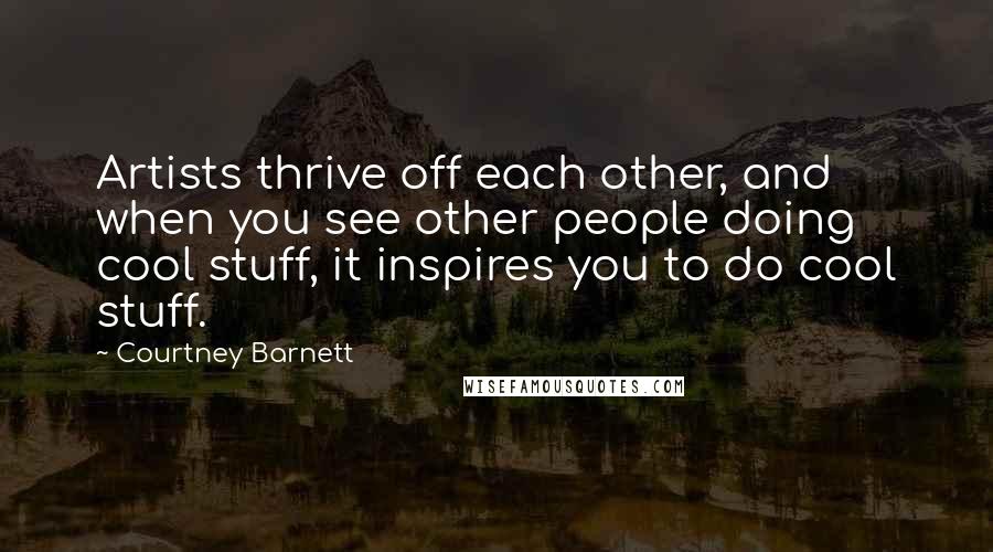 Courtney Barnett Quotes: Artists thrive off each other, and when you see other people doing cool stuff, it inspires you to do cool stuff.