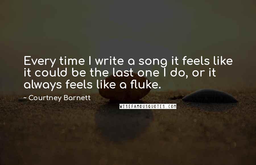 Courtney Barnett Quotes: Every time I write a song it feels like it could be the last one I do, or it always feels like a fluke.