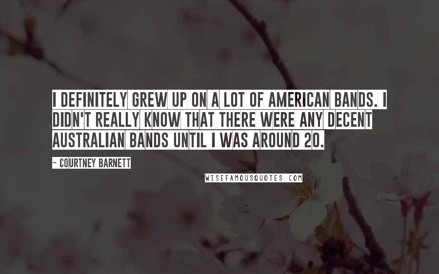 Courtney Barnett Quotes: I definitely grew up on a lot of American bands. I didn't really know that there were any decent Australian bands until I was around 20.