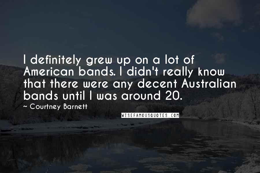 Courtney Barnett Quotes: I definitely grew up on a lot of American bands. I didn't really know that there were any decent Australian bands until I was around 20.