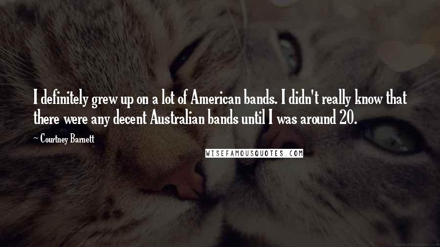 Courtney Barnett Quotes: I definitely grew up on a lot of American bands. I didn't really know that there were any decent Australian bands until I was around 20.