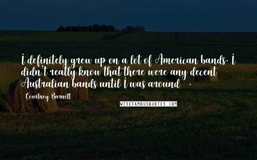 Courtney Barnett Quotes: I definitely grew up on a lot of American bands. I didn't really know that there were any decent Australian bands until I was around 20.