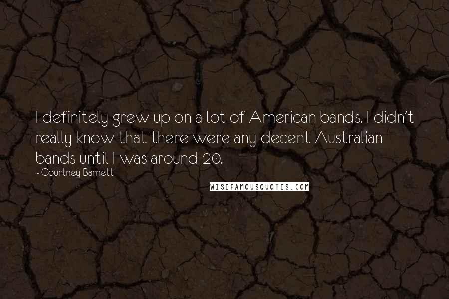 Courtney Barnett Quotes: I definitely grew up on a lot of American bands. I didn't really know that there were any decent Australian bands until I was around 20.