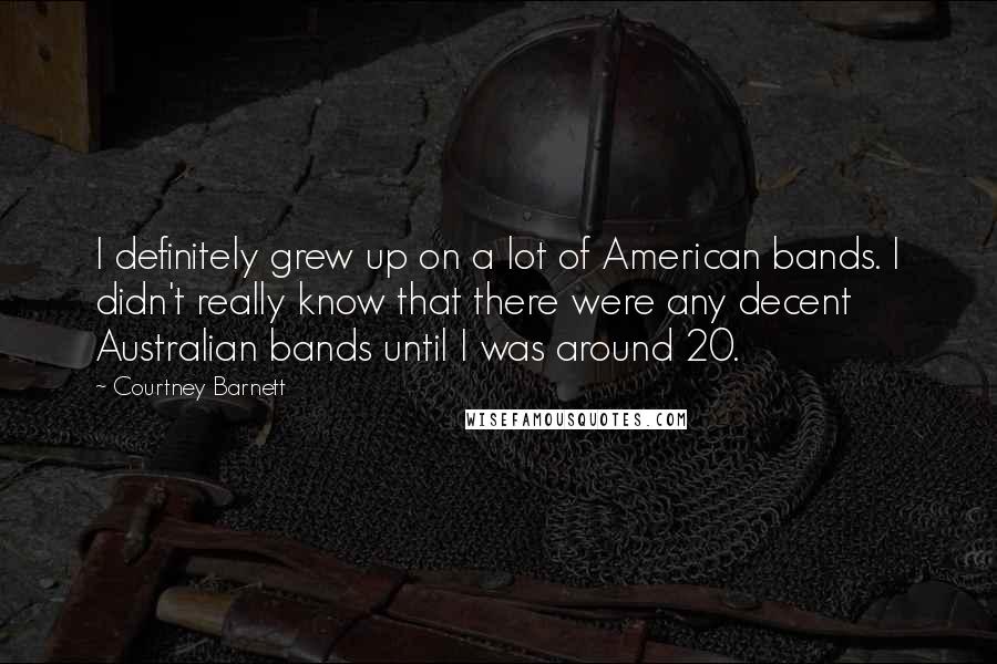 Courtney Barnett Quotes: I definitely grew up on a lot of American bands. I didn't really know that there were any decent Australian bands until I was around 20.