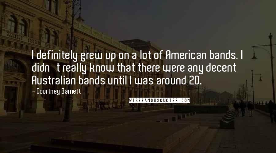 Courtney Barnett Quotes: I definitely grew up on a lot of American bands. I didn't really know that there were any decent Australian bands until I was around 20.