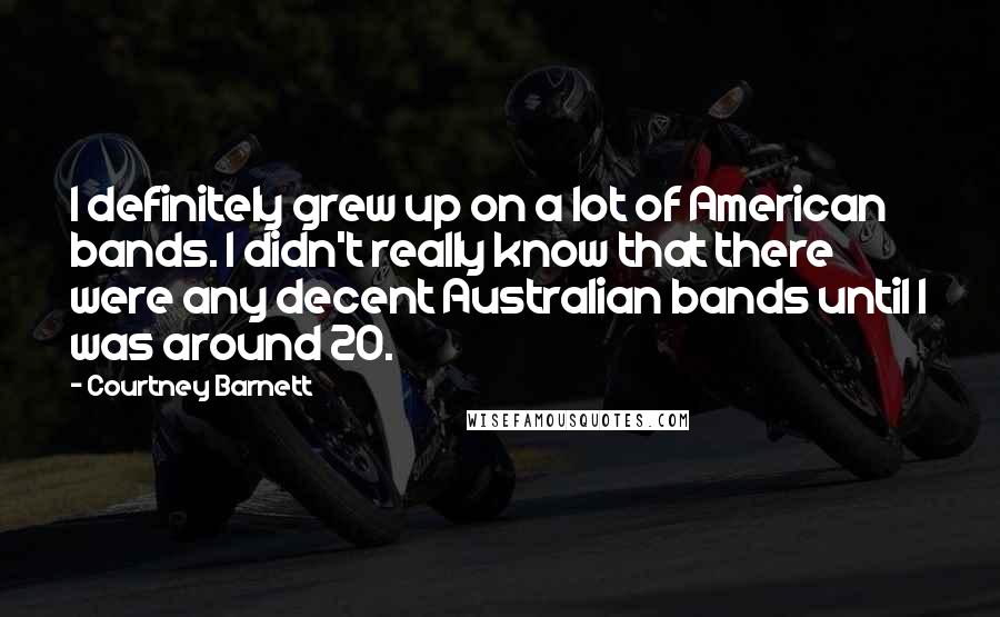 Courtney Barnett Quotes: I definitely grew up on a lot of American bands. I didn't really know that there were any decent Australian bands until I was around 20.