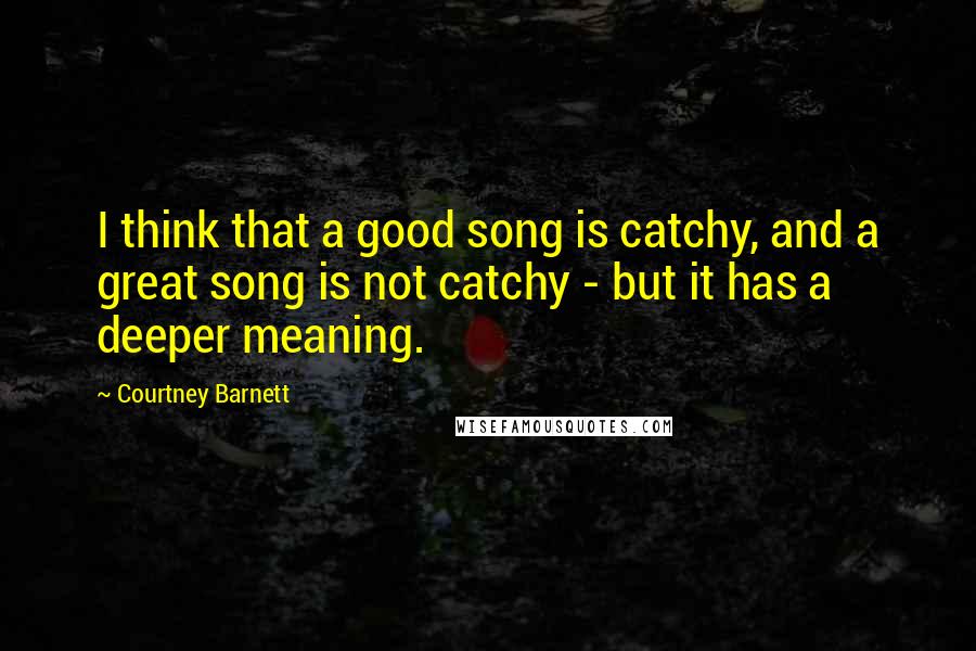 Courtney Barnett Quotes: I think that a good song is catchy, and a great song is not catchy - but it has a deeper meaning.