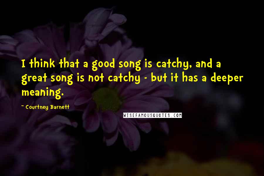 Courtney Barnett Quotes: I think that a good song is catchy, and a great song is not catchy - but it has a deeper meaning.