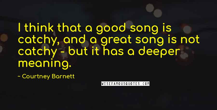 Courtney Barnett Quotes: I think that a good song is catchy, and a great song is not catchy - but it has a deeper meaning.