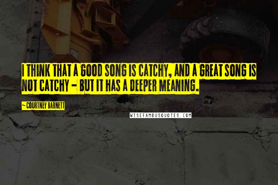 Courtney Barnett Quotes: I think that a good song is catchy, and a great song is not catchy - but it has a deeper meaning.