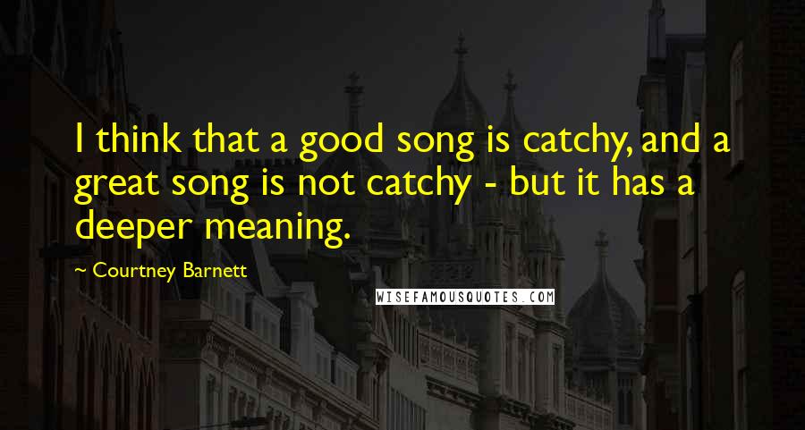 Courtney Barnett Quotes: I think that a good song is catchy, and a great song is not catchy - but it has a deeper meaning.