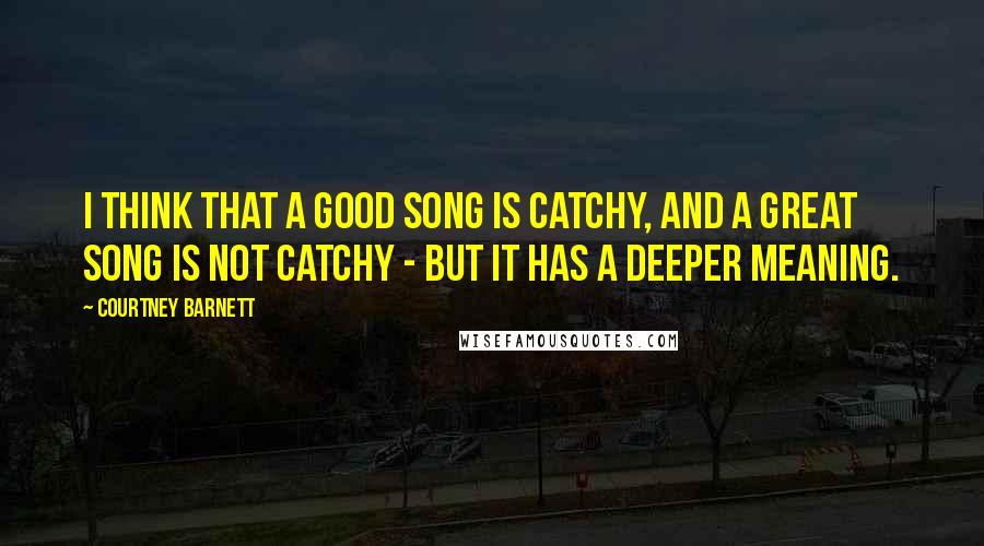 Courtney Barnett Quotes: I think that a good song is catchy, and a great song is not catchy - but it has a deeper meaning.