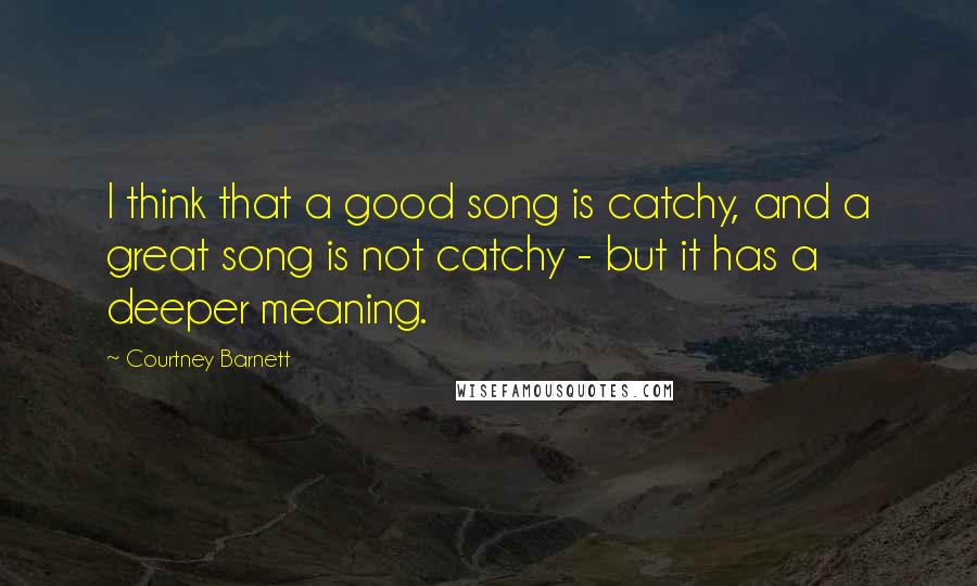 Courtney Barnett Quotes: I think that a good song is catchy, and a great song is not catchy - but it has a deeper meaning.