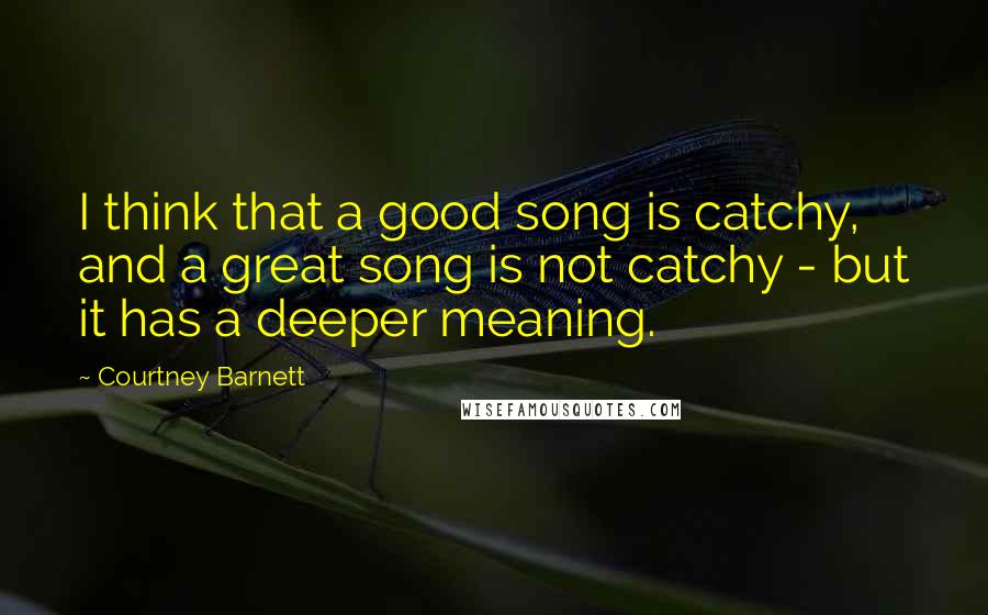 Courtney Barnett Quotes: I think that a good song is catchy, and a great song is not catchy - but it has a deeper meaning.