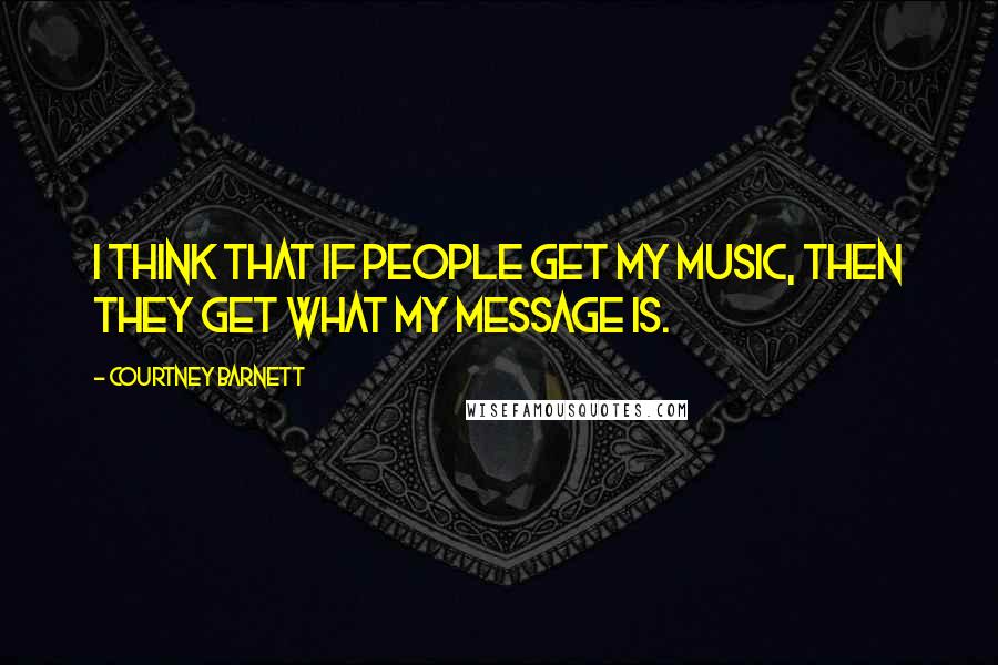 Courtney Barnett Quotes: I think that if people get my music, then they get what my message is.