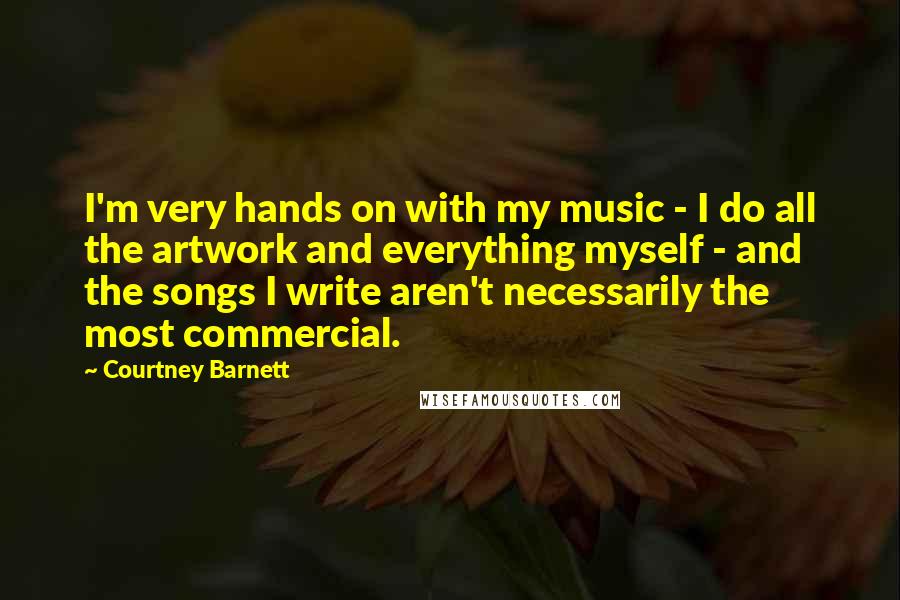 Courtney Barnett Quotes: I'm very hands on with my music - I do all the artwork and everything myself - and the songs I write aren't necessarily the most commercial.