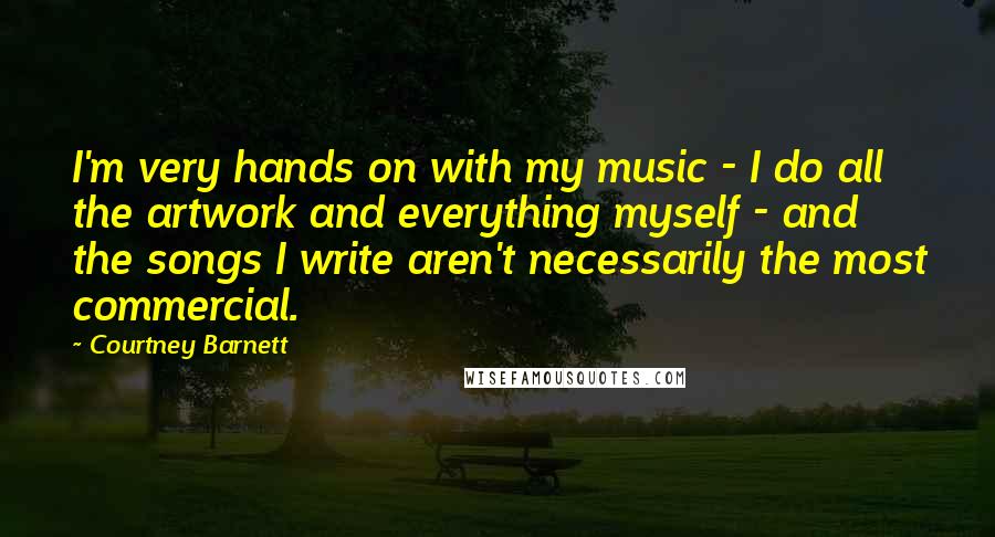 Courtney Barnett Quotes: I'm very hands on with my music - I do all the artwork and everything myself - and the songs I write aren't necessarily the most commercial.