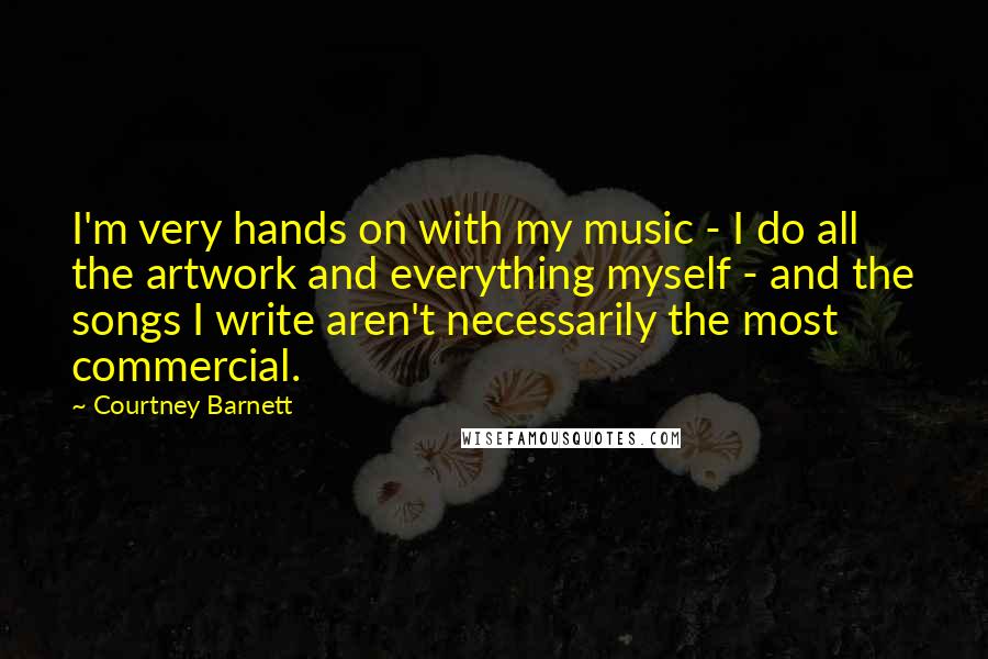 Courtney Barnett Quotes: I'm very hands on with my music - I do all the artwork and everything myself - and the songs I write aren't necessarily the most commercial.