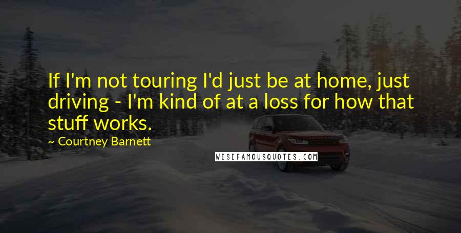 Courtney Barnett Quotes: If I'm not touring I'd just be at home, just driving - I'm kind of at a loss for how that stuff works.