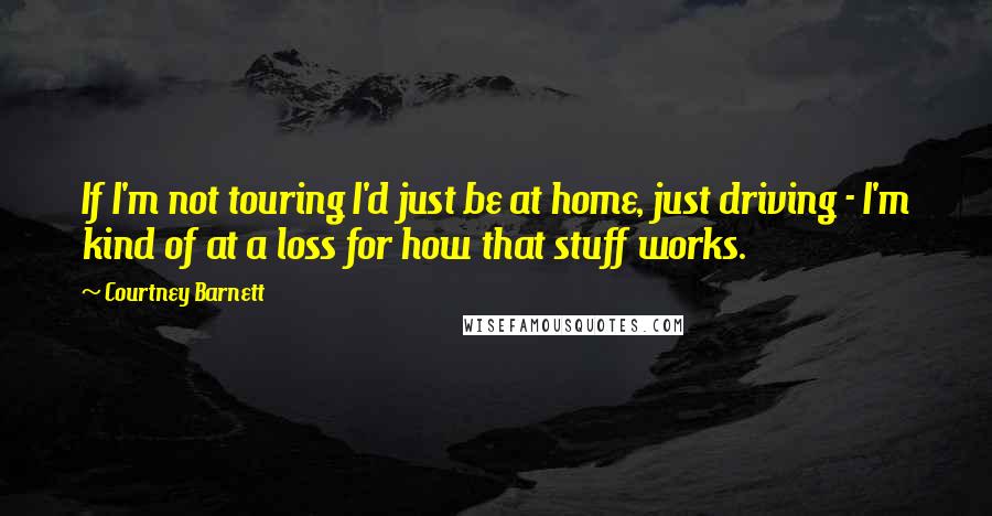 Courtney Barnett Quotes: If I'm not touring I'd just be at home, just driving - I'm kind of at a loss for how that stuff works.