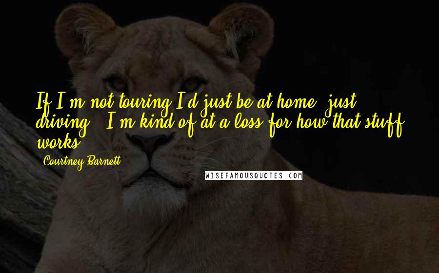 Courtney Barnett Quotes: If I'm not touring I'd just be at home, just driving - I'm kind of at a loss for how that stuff works.