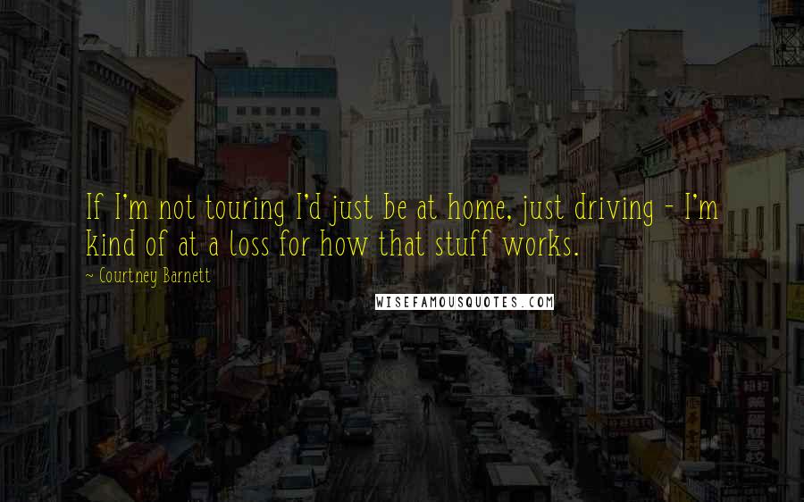Courtney Barnett Quotes: If I'm not touring I'd just be at home, just driving - I'm kind of at a loss for how that stuff works.
