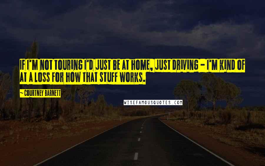 Courtney Barnett Quotes: If I'm not touring I'd just be at home, just driving - I'm kind of at a loss for how that stuff works.