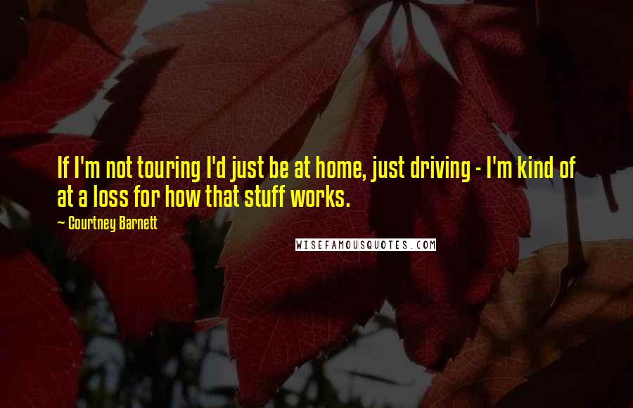 Courtney Barnett Quotes: If I'm not touring I'd just be at home, just driving - I'm kind of at a loss for how that stuff works.