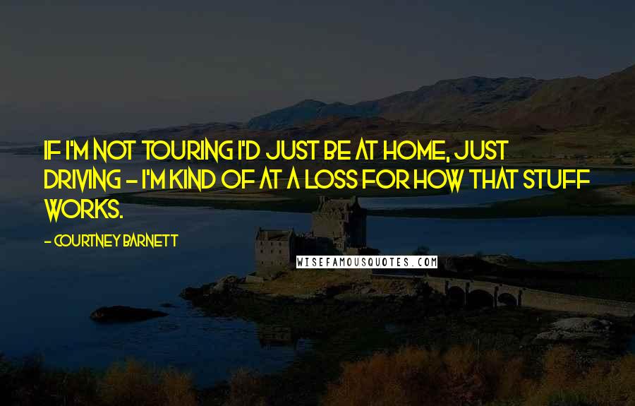 Courtney Barnett Quotes: If I'm not touring I'd just be at home, just driving - I'm kind of at a loss for how that stuff works.