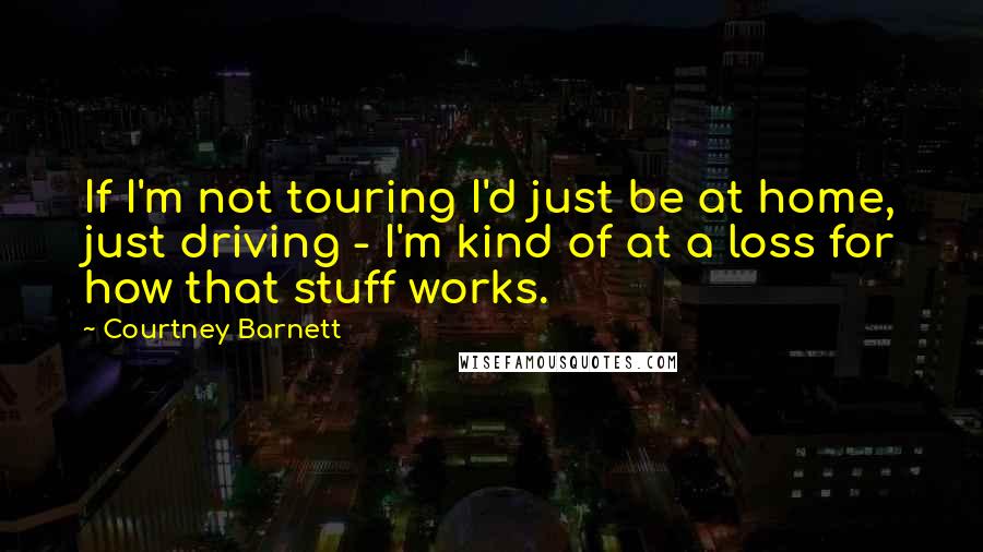 Courtney Barnett Quotes: If I'm not touring I'd just be at home, just driving - I'm kind of at a loss for how that stuff works.