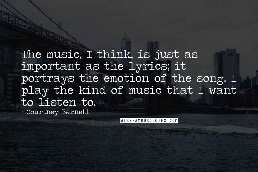 Courtney Barnett Quotes: The music, I think, is just as important as the lyrics; it portrays the emotion of the song. I play the kind of music that I want to listen to.