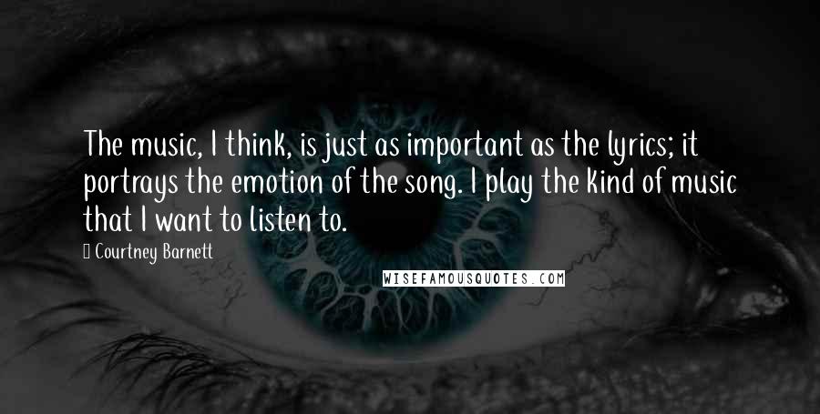 Courtney Barnett Quotes: The music, I think, is just as important as the lyrics; it portrays the emotion of the song. I play the kind of music that I want to listen to.