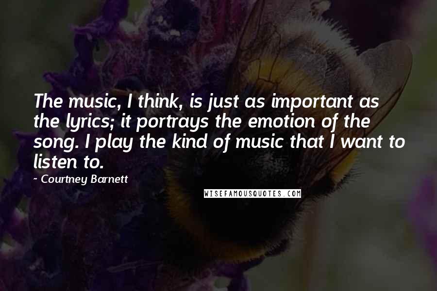 Courtney Barnett Quotes: The music, I think, is just as important as the lyrics; it portrays the emotion of the song. I play the kind of music that I want to listen to.