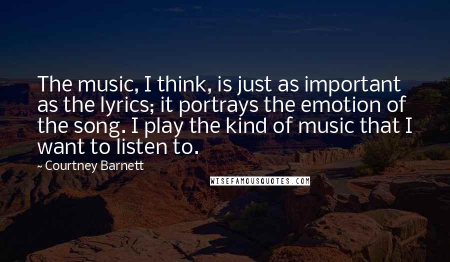 Courtney Barnett Quotes: The music, I think, is just as important as the lyrics; it portrays the emotion of the song. I play the kind of music that I want to listen to.