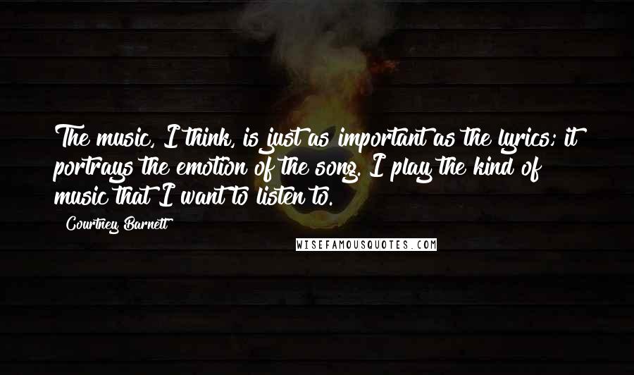 Courtney Barnett Quotes: The music, I think, is just as important as the lyrics; it portrays the emotion of the song. I play the kind of music that I want to listen to.