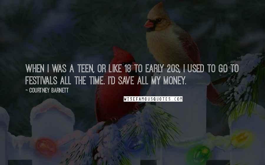 Courtney Barnett Quotes: When I was a teen, or like 18 to early 20s, I used to go to festivals all the time. I'd save all my money.