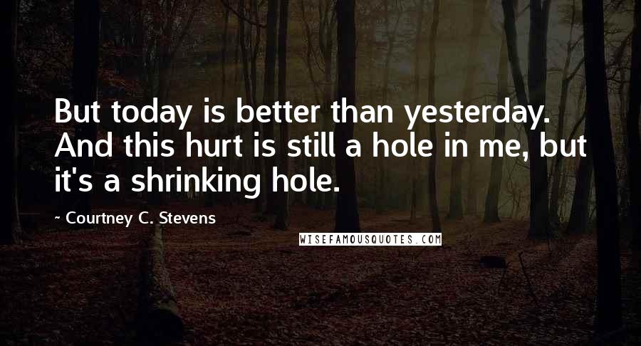 Courtney C. Stevens Quotes: But today is better than yesterday. And this hurt is still a hole in me, but it's a shrinking hole.