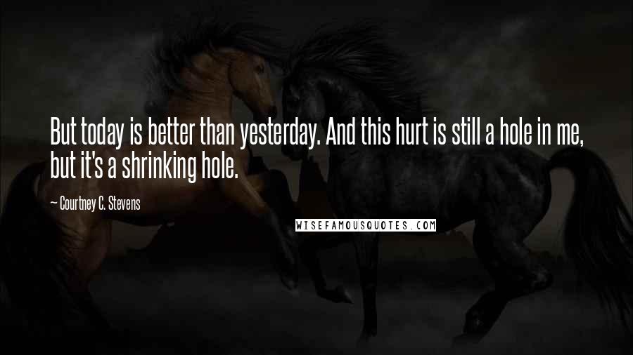 Courtney C. Stevens Quotes: But today is better than yesterday. And this hurt is still a hole in me, but it's a shrinking hole.