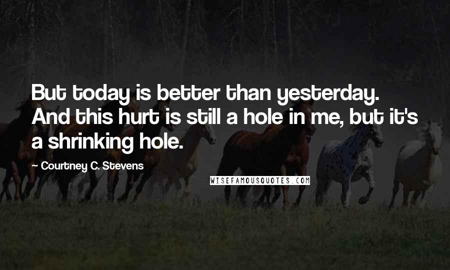 Courtney C. Stevens Quotes: But today is better than yesterday. And this hurt is still a hole in me, but it's a shrinking hole.