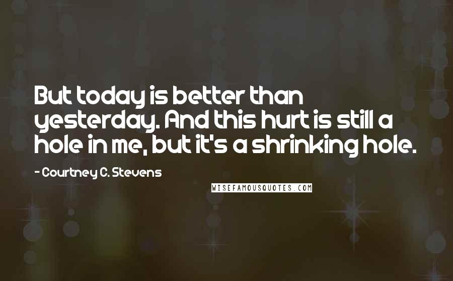 Courtney C. Stevens Quotes: But today is better than yesterday. And this hurt is still a hole in me, but it's a shrinking hole.