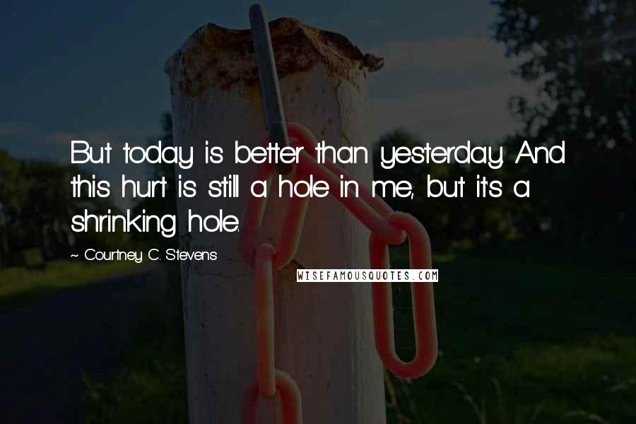 Courtney C. Stevens Quotes: But today is better than yesterday. And this hurt is still a hole in me, but it's a shrinking hole.